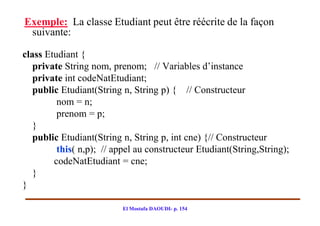 Exemple: La classe Etudiant peut être réécrite de la façon
 suivante:

class Etudiant {
   private String nom, prenom; // Variables d’instance
   private int codeNatEtudiant;
   public Etudiant(String n, String p) { // Constructeur
         nom = n;
         prenom = p;
   }
   public Etudiant(String n, String p, int cne) {// Constructeur
         this( n,p); // appel au constructeur Etudiant(String,String);
        codeNatEtudiant = cne;
   }
}

                          El Mostafa DAOUDI- p. 154
 