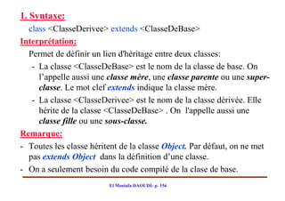 1. Syntaxe:
  class <ClasseDerivee> extends <ClasseDeBase>
Interprétation:
  Permet de définir un lien d'héritage entre deux classes:
   - La classe <ClasseDeBase> est le nom de la classe de base. On
     l’appelle aussi une classe mère, une classe parente ou une super-
     classe. Le mot clef extends indique la classe mère.
   - La classe <ClasseDerivee> est le nom de la classe dérivée. Elle
     hérite de la classe <ClasseDeBase> . On l'appelle aussi une
     classe fille ou une sous-classe.
Remarque:
- Toutes les classe héritent de la classe Object. Par défaut, on ne met
  pas extends Object dans la définition d’une classe.
- On a seulement besoin du code compilé de la clase de base.
                         El Mostafa DAOUDI- p. 156
 