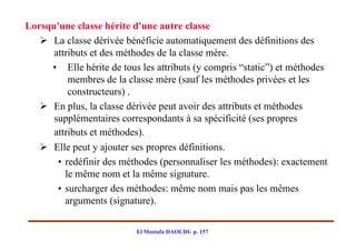 Lorsqu'une classe hérite d'une autre classe
    La classe dérivée bénéficie automatiquement des définitions des
      attributs et des méthodes de la classe mère.
     • Elle hérite de tous les attributs (y compris “static”) et méthodes
          membres de la classe mère (sauf les méthodes privées et les
          constructeurs) .
    En plus, la classe dérivée peut avoir des attributs et méthodes
      supplémentaires correspondants à sa spécificité (ses propres
      attributs et méthodes).
    Elle peut y ajouter ses propres définitions.
       • redéfinir des méthodes (personnaliser les méthodes): exactement
         le même nom et la même signature.
       • surcharger des méthodes: même nom mais pas les mêmes
         arguments (signature).

                          El Mostafa DAOUDI- p. 157
 