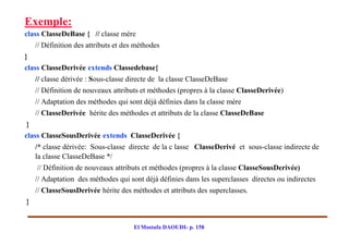Exemple:
class ClasseDeBase { // classe mère
    // Définition des attributs et des méthodes
}
class ClasseDerivée extends Classedebase{
    // classe dérivée : Sous-classe directe de la classe ClasseDeBase
    // Définition de nouveaux attributs et méthodes (propres à la classe ClasseDerivée)
    // Adaptation des méthodes qui sont déjà définies dans la classe mère
    // ClasseDerivée hérite des méthodes et attributs de la classe ClasseDeBase
}
class ClasseSousDerivée extends ClasseDerivée {
    /* classe dérivée: Sous-classe directe de la c lasse ClasseDerivé et sous-classe indirecte de
    la classe ClasseDeBase */
    // Définition de nouveaux attributs et méthodes (propres à la classe ClasseSousDerivée)
    // Adaptation des méthodes qui sont déjà définies dans les superclasses directes ou indirectes
    // ClasseSousDerivée hérite des méthodes et attributs des superclasses.
}


                                      El Mostafa DAOUDI- p. 158
 