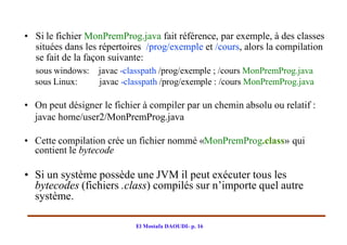 • Si le fichier MonPremProg.java fait référence, par exemple, à des classes
  situées dans les répertoires /prog/exemple et /cours, alors la compilation
  se fait de la façon suivante:
  sous windows:   javac -classpath /prog/exemple ; /cours MonPremProg.java
  sous Linux:     javac -classpath /prog/exemple : /cours MonPremProg.java

• On peut désigner le fichier à compiler par un chemin absolu ou relatif :
  javac home/user2/MonPremProg.java

• Cette compilation crée un fichier nommé «MonPremProg.class» qui
  contient le bytecode

• Si un système possède une JVM il peut exécuter tous les
  bytecodes (fichiers .class) compilés sur n’importe quel autre
  système.

                            El Mostafa DAOUDI- p. 16
 