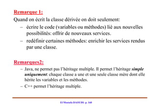 Remarque 1:
Quand on écrit la classe dérivée on doit seulement:
  – écrire le code (variables ou méthodes) lié aux nouvelles
     possibilités: offrir de nouveaux services.
  – redéfinir certaines méthodes: enrichir les services rendus
     par une classe.

Remarques2:
   – Java, ne permet pas l’héritage multiple. Il permet l’héritage simple
     uniquement: chaque classe a une et une seule classe mère dont elle
     hérite les variables et les méthodes.
   – C++ permet l’héritage multiple.


                         El Mostafa DAOUDI- p. 160
 