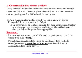 2. Construction des classes dérivée
Lorsqu'on construit une instance de la classe dérivée, on obtient un objet :
- dont une partie est construite grâce à la définition de la classe dérivée
- et une partie grâce à la définition de la super­classe

 En Java, le constructeur de la classe drivée doit prendre en charge
  l’intégralité de la construction de l’objet.
     Le constructeur de la classe dérivée doit faire appel au constructeur
       de la classe de base en appelant explicitement la méthode super()
       ainsi que la liste des paramètres appropriés.
 Remarque:
• les constructeurs ne sont pas hérités, mais on peut appeler ceux de la
  classe mère avec super(…)
• l’appel du constructeur de la classe de base (appel de la méthode
  super()) doit être la première instruction dans la définition du
  constructeur de la classe dérivée.


                           El Mostafa DAOUDI- p. 161
 