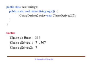public class TestHeritage{
  public static void main (String args[]) {
           ClasseDerivee2 objA=new ClasseDerivee2(7);
  }
}

Sortie:
  Classe de Base : 314
  Classe dérivée1: 7 , 307
  Classe dérivée2: 7


                     El Mostafa DAOUDI- p. 163
 