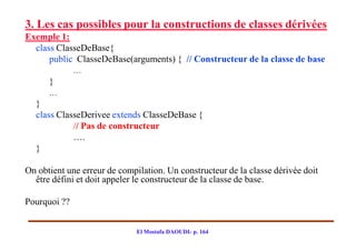 3. Les cas possibles pour la constructions de classes dérivées
Exemple 1:
  class ClasseDeBase{
      public ClasseDeBase(arguments) { // Constructeur de la classe de base
              …
      }
      …
  }
  class ClasseDerivee extends ClasseDeBase {
            // Pas de constructeur
            ….
  }

On obtient une erreur de compilation. Un constructeur de la classe dérivée doit
  être défini et doit appeler le constructeur de la classe de base.

Pourquoi ??


                              El Mostafa DAOUDI- p. 164
 