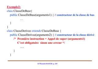 Exemple2:
class ClasseDeBase{
   public ClasseDeBase(arguments1) { // constructeur de la classe de base
           …
  }
}
class ClasseDerivee extends ClasseDeBase {
   public ClasseDerivee(arguments2) { // constructeur de la classe dérivée
      /* Première instruction = Appel de super (arguments1)
         C’est obligatoire sinon une erreur */
           ….
      }
   }

                         El Mostafa DAOUDI- p. 165
 