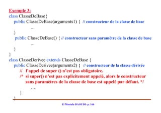 Exemple 3:
class ClasseDeBase{
   public ClasseDeBase(arguments1) { // constructeur de la classe de base
           …
  }
  public ClasseDeBase() { // constructeur sans paramètre de la classe de base
           …
  }
}
class ClasseDerivee extends ClasseDeBase {
   public ClasseDerivee(arguments2) { // constructeur de la classe dérivée
      // l’appel de super () n’est pas obligatoire.
      /* si super() n’est pas explicitement appelé, alors le constructeur
         sans paramètres de la classe de base est appelé par défaut. */
            ….
      }
   }
                            El Mostafa DAOUDI- p. 166
 