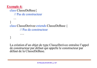 Exemple 4:
 class ClasseDeBase{
    // Pas de constructeur
    …
  }
  class ClasseDerivee extends ClasseDeBase {
          // Pas de constructeur
          ….
  }

  La création d’un objet de type ClasseDerivee entraîne l’appel
  de constructeur par défaut qui appelle le constructeur par
  défaut de la ClasseDeBase.


                       El Mostafa DAOUDI- p. 167
 