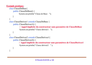 Exemple pratique:
  class ClasseDeBase{
       public ClasseDeBase() {
             System.out.println(" Classe de Base: ");
      }
  }
  class ClasseDerivee1 extends ClasseDeBase {
       public ClasseDerivee1() {
              // Appel implicite du constructeur sans paramètre de ClasseDeBase
             System.out.println(" Classe dérivée1: ");
      }
  }
  class ClasseDerivee2 extends ClasseDerivee1{
       public ClasseDerivee2() {
             // Appel implicite du constructeur sans paramètres de ClasseDerivee1
             System.out.println(" Classe dérivée2: " );
      }
  }



                                 El Mostafa DAOUDI- p. 168
 