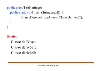 public class TestHeritage{
  public static void main (String args[]) {
           ClasseDerivee2 objA=new ClasseDerivee2();
  }
}

Sortie:
  Classe de Base :
  Classe dérivée1:
  Classe dérivée2:


                     El Mostafa DAOUDI- p. 169
 