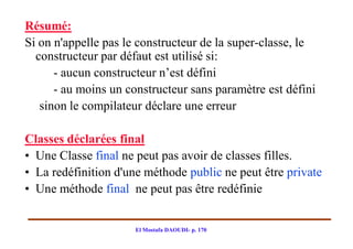 Résumé:
Si on n'appelle pas le constructeur de la super­classe, le
  constructeur par défaut est utilisé si:
      - aucun constructeur n’est défini
      - au moins un constructeur sans paramètre est défini
   sinon le compilateur déclare une erreur

Classes déclarées final
• Une Classe final ne peut pas avoir de classes filles.
• La redéfinition d'une méthode public ne peut être private
• Une méthode final ne peut pas être redéfinie


                      El Mostafa DAOUDI- p. 170
 