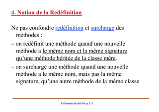 4. Notion de la Redéfinition

Ne pas confondre redéfinition et surcharge des
  méthodes :
– on redéfinit une méthode quand une nouvelle
  méthode a le même nom et la même signature
  qu’une méthode héritée de la classe mère.
– on surcharge une méthode quand une nouvelle
  méthode a le même nom, mais pas la même
  signature, qu’une autre méthode de la même classe


                   El Mostafa DAOUDI- p. 171
 