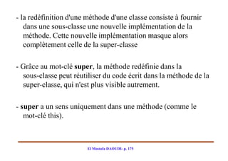 ­ la redéfinition d'une méthode d'une classe consiste à fournir
   dans une sous­classe une nouvelle implémentation de la
   méthode. Cette nouvelle implémentation masque alors
   complètement celle de la super­classe

­ Grâce au mot­clé super, la méthode redéfinie dans la
  sous­classe peut réutiliser du code écrit dans la méthode de la
  super­classe, qui n'est plus visible autrement.

­ super a un sens uniquement dans une méthode (comme le
   mot­clé this).



                        El Mostafa DAOUDI- p. 175
 