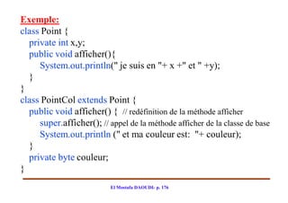 Exemple:
class Point {
  private int x,y;
  public void afficher(){
     System.out.println(" je suis en "+ x +" et " +y);
  }
}
class PointCol extends Point {
  public void afficher() { // redéfinition de la méthode afficher
     super.afficher(); // appel de la méthode afficher de la classe de base
     System.out.println (" et ma couleur est: "+ couleur);
  }
  private byte couleur;
}
                           El Mostafa DAOUDI- p. 176
 