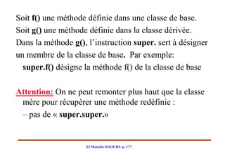 Soit f() une méthode définie dans une classe de base.
Soit g() une méthode définie dans la classe dérivée.
Dans la méthode g(), l’instruction super. sert à désigner
un membre de la classe de base. Par exemple:
  super.f() désigne la méthode f() de la classe de base

Attention: On ne peut remonter plus haut que la classe
 mère pour récupérer une méthode redéfinie :
 – pas de « super.super.»


                    El Mostafa DAOUDI- p. 177
 