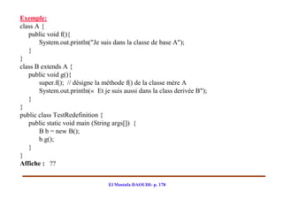Exemple:
class A {
   public void f(){
       System.out.println("Je suis dans la classe de base A");
   }
}
class B extends A {
   public void g(){
       super.f(); // désigne la méthode f() de la classe mère A
       System.out.println(« Et je suis aussi dans la class derivée B");
   }
}
public class TestRedefinition {
   public static void main (String args[]) {
       B b = new B();
       b.g();
   }
}
Affiche : ??


                                 El Mostafa DAOUDI- p. 178
 