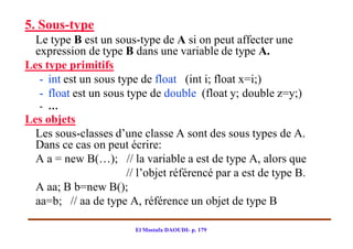 5. Sous-type
  Le type B est un sous-type de A si on peut affecter une
  expression de type B dans une variable de type A.
Les type primitifs
   - int est un sous type de float (int i; float x=i;)
   - float est un sous type de double (float y; double z=y;)
   - …
Les objets
  Les sous-classes d’une classe A sont des sous types de A.
  Dans ce cas on peut écrire:
  A a = new B(…); // la variable a est de type A, alors que
                     // l’objet référencé par a est de type B.
  A aa; B b=new B();
  aa=b; // aa de type A, référence un objet de type B

                        El Mostafa DAOUDI- p. 179
 