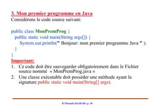 3. Mon premier programme en Java
Considérons le code source suivant:

public class MonPremProg {
  public static void main(String args[]) {
    System.out.println(" Bonjour: mon premier programme Java " );
  }
}
Important:
1. Ce code doit être sauvegarder obligatoirement dans le Fichier
    source nommé « MonPremProg.java »
2. Une classe exécutable doit posséder une méthode ayant la
    signature public static void main(String[] args).



                         El Mostafa DAOUDI- p. 18
 