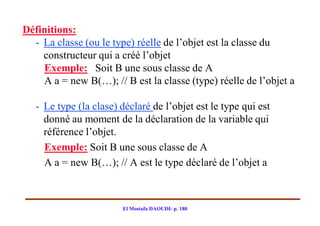 Définitions:
  - La classe (ou le type) réelle de l’objet est la classe du
    constructeur qui a créé l’objet
    Exemple: Soit B une sous classe de A
    A a = new B(…); // B est la classe (type) réelle de l’objet a

   - Le type (la clase) déclaré de l’objet est le type qui est
     donné au moment de la déclaration de la variable qui
     référence l’objet.
     Exemple: Soit B une sous classe de A
     A a = new B(…); // A est le type déclaré de l’objet a



                        El Mostafa DAOUDI- p. 180
 