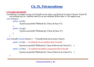 Ch. IX. Polymorphisme
I. Exemple introductif:
Considérons l’exemple suivant où ClasseB est une classe qui hérite de la classe ClasseA. Soient f()
    une méthode qui est redéfinie dans B et g une méthode définie dans A. On suppose que
class ClasseA {
        public void f(){
                System.out.println("Méthode f(): Classe de base A");
        }
        public void g(){
                System.out.println("Méthode g(): Classe de base A");
        }
    }
class ClasseB extends ClasseA { // ClasseB hérite de la classe ClasseA
       public void f(){ // la méthode f() est redéfinie dans ClasseB
               System.out.println("Méthode f(): Classe B dérivée de ClasseA");    }
       public void h(){ // la méthode h() définie uniquement dans ClasseB
               System.out.println("Méthode h(): Classe B dérivée de ClasseA");     }
   }


                                    El Mostafa DAOUDI- p. 182
 
