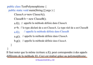 public class TestPolymorphisme {
 public static void main(String [] args ) {
      ClasseA a=new ClasseA();
       ClasseB b = new ClasseB();
       a.f(); // appelle la méthode définie dans ClasseA
       a=b; // le type déclaré de a est ClasseA. Le type réel de a est ClasseB
       a.f();   // appelle la méthode définie dans ClasseB
       a.g(); // appelle la méthode définie dans ClasseA
       b.g(); // appelle la méthode définie dans ClasseA
   }
 }
Il faut noter que la même écriture a.f(); peut correspondre à des appels
différents de la méthode f(). Ceci est réalisé grâce au polymorphisme.
                           El Mostafa DAOUDI- p. 183
 