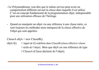 - Le Polymorphisme veut dire que le même service peut avoir un
   comportement différent suivant la classe dans laquelle il est utilisé.
   C’est un concept fondamental de la programmation objet, indispensable
   pour une utilisation efficace de l’héritage

- Quand on manipule un objet via une référence à une classe mère, ce
  sont toujours les méthodes (non statiques) de la classe effective de
  l'objet qui sont appelées

ClasseA objA = new ClasseB();
objA.f(); // Appel de f() redéfinie dans ClasseB (classe effective=classe
           // réelle de l’objet). Bien que objA est une référence de type
           // ClasseA (Classe déclarée de l’objet).



                            El Mostafa DAOUDI- p. 184
 