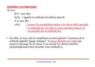 Attention c’est important:
Si on a:
       B b = new B();
       b.h(); // appelle la méthode h() définie dans B
       A a=new B();
       a.h();      // erreur à la compilation même si la classe réelle possède
                   // la méthode h(). En effet la classe déclarée (classe A)
                   // ne possède pas la méthode h().

• En effet, en Java, dès la compilation on doit garantir l’existence de la
  méthode appelée typage statique) : la classe déclarée de l’objet qui
  reçoit le message (ici la classe A ou une de ces classes ancêtres
  (polymorphisme)) doit posséder cette méthode ().




                            El Mostafa DAOUDI- p. 185
 