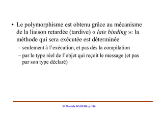 • Le polymorphisme est obtenu grâce au mécanisme
  de la liaison retardée (tardive) « late binding »: la
  méthode qui sera exécutée est déterminée
  – seulement à l’exécution, et pas dès la compilation
  – par le type réel de l’objet qui reçoit le message (et pas
    par son type déclaré)




                       El Mostafa DAOUDI- p. 186
 