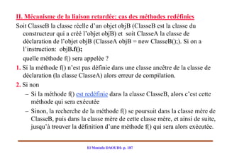 II. Mécanisme de la liaison retardée: cas des méthodes redéfinies
Soit ClasseB la classe réelle d’un objet objB (ClasseB est la classe du
   constructeur qui a créé l’objet objB) et soit ClasseA la classe de
   déclaration de l’objet objB (ClasseA objB = new ClasseB();). Si on a
   l’instruction: objB.f();
   quelle méthode f() sera appelée ?
1. Si la méthode f() n’est pas définie dans une classe ancêtre de la classe de
   déclaration (la classe ClasseA) alors erreur de compilation.
2. Si non
    – Si la méthode f() est redéfinie dans la classe ClasseB, alors c’est cette
       méthode qui sera exécutée
    – Sinon, la recherche de la méthode f() se poursuit dans la classe mère de
       ClasseB, puis dans la classe mère de cette classe mère, et ainsi de suite,
       jusqu’à trouver la définition d’une méthode f() qui sera alors exécutée.


                            El Mostafa DAOUDI- p. 187
 