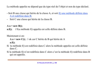 La méthode appelée ne dépend que du type réel de l’objet et non du type déclaré.

- Soit B une classe qui hérite de la classe A, et soit f() une méthode définie dans
   A et redéfinie dans B.
- Soit C une classe qui hérite de la classe B.

A a = new B();
a.f(); // La méthode f() appelée est celle définie dans B.

Maintenant si on:
   A a = new C(); // ok car C hérite de B qui hérite de A
   a.f();
Si la méthode f() est redéfinie dans C alors la méthode appelée est celle définie
   dans C.
Si la méthode f() n’est redéfinie dans C alors c’est la méthode f() redéfinie dans B
   qui est appelée.


                               El Mostafa DAOUDI- p. 188
 