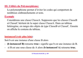 III. Utilités du Polymorphisme:
   Le polymorphisme permet d’éviter les codes qui comportent de
   nombreux embranchements et tests.
Exemple
   Considérons une classe ClasseA. Supposons que les classes ClasseB
   et ClasseC héritent de la super classe ClasseA. Dans un tableau
   hétérogène, on ranges des objets de type ClasseB et ClasseC. Ensuite
   on affiche le contenu du tableau.

instanceof (voir plus loin):
Soit b est une instance d'une classe B alors
- (b instanceof B) retourne true : signifie que b est une instance de B.
- si B est une sous classe de A alors (b instanceof A) retourne true.

                          El Mostafa DAOUDI- p. 189
 