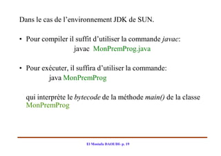 Dans le cas de l’environnement JDK de SUN.

• Pour compiler il suffit d’utiliser la commande javac:
                  javac MonPremProg.java

• Pour exécuter, il suffira d’utiliser la commande:
         java MonPremProg

  qui interprète le bytecode de la méthode main() de la classe
  MonPremProg




                       El Mostafa DAOUDI- p. 19
 