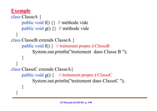Exemple
class ClasseA {
      public void f() {} // méthode vide
      public void g() {} // méthode vide
   }
class ClasseB extends ClasseA {
      public void f() { // traitement propre à ClasseB
           System.out.println("traitement dans Classe B ");
      }
   }
class ClasseC extends ClasseA{
      public void g() { // traitement propre à ClasseC
           System.out.println("traitement dans ClasseC ");
      }
   }
                         El Mostafa DAOUDI- p. 190
 