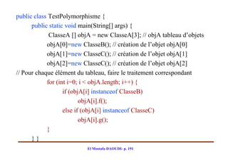 public class TestPolymorphisme {
      public static void main(String[] args) {
             ClasseA [] objA = new ClasseA[3]; // objA tableau d’objets
            objA[0]=new ClasseB(); // création de l’objet objA[0]
            objA[1]=new ClasseC(); // création de l’objet objA[1]
            objA[2]=new ClasseC(); // création de l’objet objA[2]
// Pour chaque élément du tableau, faire le traitement correspondant
            for (int i=0; i < objA.length; i++) {
                   if (objA[i] instanceof ClasseB)
                          objA[i].f();
                   else if (objA[i] instanceof ClasseC)
                          objA[i].g();
            }
      }}
                          El Mostafa DAOUDI- p. 191
 