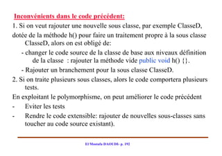 Inconvénients dans le code précédent:
1. Si on veut rajouter une nouvelle sous classe, par exemple ClasseD,
dotée de la méthode h() pour faire un traitement propre à la sous classe
      ClasseD, alors on est obligé de:
    - changer le code source de la classe de base aux niveaux définition
         de la classe : rajouter la méthode vide public void h() {}.
    - Rajouter un branchement pour la sous classe ClasseD.
2. Si on traite plusieurs sous classes, alors le code comportera plusieurs
      tests.
En exploitant le polymorphisme, on peut améliorer le code précédent
-     Eviter les tests
-     Rendre le code extensible: rajouter de nouvelles sous-classes sans
      toucher au code source existant).

                           El Mostafa DAOUDI- p. 192
 