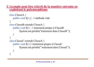 L’exemple peut être réécrit de la manière suivante en
  exploitant le polymorphisme
 class ClasseA {
     public void f() {} // méthode vide
 }
 class ClasseB extends ClasseA {
     public void f() { // traitement propre à ClasseB
           System.out.println("traitement dans ClasseB ");
     }
 }
 class ClasseC extends ClasseA {
     public void f() {// traitement propre à ClasseC
           System.out.println(" traitement dans ClasseC");
     }
 }

                          El Mostafa DAOUDI- p. 193
 