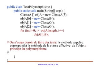 public class TestPolymorphisme {
     public static void main(String[] args) {
          ClasseA [] objA = new ClasseA[3];
          objA[0] = new ClasseB();
          objA[1] = new ClasseC();
          objA[2] = new ClasseC();
          for (int i=0; i < objA.length; i++)
                     objA[i].f();

// On n’a pas besoin de faire des tests: la méthode appelée
   correspond à la méthode de la classe effective de l’objet :
   principe du polymorphisme.
//
      }
}
                        El Mostafa DAOUDI- p. 194
 