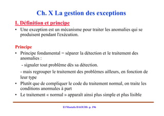 Ch. X La gestion des exceptions
I. Définition et principe
• Une exception est un mécanisme pour traiter les anomalies qui se
  produisent pendant l'exécution.

Principe
• Principe fondamental = séparer la détection et le traitement des
  anomalies :
   - signaler tout problème dès sa détection.
  - mais regrouper le traitement des problèmes ailleurs, en fonction de
  leur type
• Plutôt que de compliquer le code du traitement normal, on traite les
  conditions anormales à part
• Le traitement « normal » apparaît ainsi plus simple et plus lisible

                         El Mostafa DAOUDI- p. 196
 