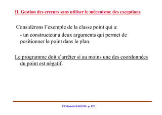 II. Gestion des erreurs sans utiliser le mécanisme des exceptions


Considérons l’exemple de la classe point qui a:
 - un constructeur a deux arguments qui permet de
 positionner le point dans le plan.

Le programme doit s’arrêter si au moins une des coordonnées
  du point est négatif.




                        El Mostafa DAOUDI- p. 197
 