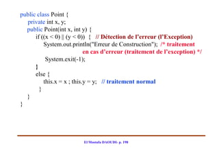 public class Point {
  private int x, y;
  public Point(int x, int y) {
      if ((x < 0) || (y < 0)) { // Détection de l’erreur (l’Exception)
          System.out.println("Erreur de Construction"); /* traitement
                            en cas d’erreur (traitement de l’exception) */
           System.exit(-1);
      }
      else {
          this.x = x ; this.y = y; // traitement normal
        }
  }
}




                          El Mostafa DAOUDI- p. 198
 
