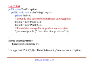 Un 1er test
public class TestException {
  public static void main(String[] argv) {
      private int i=3;
      // début du bloc susceptible de générer une exception
      Point a = new Point(6,1);
      Point b = new Point(3, 4);
      // Fin du bloc susceptible de générer une exception
      System.out.println (" Exécution bien passée i= "+i);
  }
}
Sortie du programme:
   Exécution bien passée i=3

Les appels de Point(6,1) et Point(3,4) n’ont généré aucune exception..


                         El Mostafa DAOUDI- p. 199
 