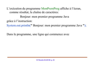 L’exécution du programme MonPremProg affiche à l’écran,
  comme résultat, la chaîne de caractères:
            Bonjour: mon premier programme Java
grâce à l’instruction:
System.out.println(" Bonjour: mon premier programme Java ");

Dans le programme, une ligne qui commence avec




                      El Mostafa DAOUDI- p. 20
 