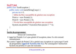 Un 2ème test
public class TestException {
   public static void main(String[] argv) {
       private int i=3;
       // début du bloc susceptible de générer une exception
       Point a = new Point(6,1);
       Point b = new Point(-2, 4);
       // Fin du bloc susceptible de générer une exception
       System.out.println (" Exécution bien passée i= "+i);
   }
}
Sortie du programme:
               Erreur de Construction
L’appel de Point(6,1) n’a pas généré d’exception, donc il a été exécuté
   normalement.
Par contre l’appel de Point(-2,4) a généré une exception et a provoqué l’arrêt
   du programme (appel de System.exit(-1);). Par conséquent l’instruction
   System.out.printl() n’a pas été exécutée.
                            El Mostafa DAOUDI- p. 200
 