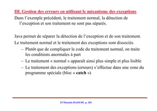III. Gestion des erreurs en utilisant le mécanisme des exceptions
Dans l’exemple précédent, le traitement normal, la détection de
   l’exception et son traitement ne sont pas séparés.

Java permet de séparer la détection de l’exception et de son traitement.
Le traitement normal et le traitement des exceptions sont dissociés.
    – Plutôt que de compliquer le code du traitement normal, on traite
      les conditions anormales à part
    – Le traitement « normal » apparaît ainsi plus simple et plus lisible
    – Le traitement des exceptions (erreurs) s’effectue dans une zone du
      programme spéciale (bloc « catch »)




                         El Mostafa DAOUDI- p. 201
 
