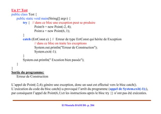 Un 1er Test
public class Test {
   public static void main(String[] argv) {
         try { // dans ce bloc une exception peut se produire
                 Point b = new Point(-2, 4);
                 Point a = new Point(6, 1);
         }
         catch (ErrConst e) { // Erreur de type ErrConst qui hérite de Exception
                 // dans ce bloc on traite les exceptions
                 System.out.println("Erreur de Construction");
                 System.exit(-1);
         }
         System.out.println(" Excution bien passée");
   }
}
Sortie du programme:
   Erreur de Construction

L’appel de Point(-2,4); génère une exception, donc un saut est effectué vers le bloc catch().
L’exécution du code du bloc catch() a provoqué l’arrêt du programme (appel de System.exit(-1);),
par conséquent l’appel de Point(6,1) et les instructions après le bloc try {} n’ont pas été exécutées.


                                     El Mostafa DAOUDI- p. 204
 