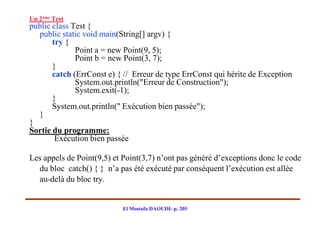 Un 2ème Test
public class Test {
  public static void main(String[] argv) {
       try {
              Point a = new Point(9, 5);
              Point b = new Point(3, 7);
       }
       catch (ErrConst e) { // Erreur de type ErrConst qui hérite de Exception
              System.out.println("Erreur de Construction");
              System.exit(-1);
       }
       System.out.println(" Exécution bien passée");
  }
}
Sortie du programme:
        Exécution bien passée

Les appels de Point(9,5) et Point(3,7) n’ont pas généré d’exceptions donc le code
  du bloc catch() { } n’a pas été exécuté par conséquent l’exécution est allée
  au-delà du bloc try.


                           El Mostafa DAOUDI- p. 205
 