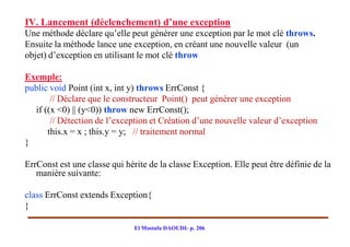 IV. Lancement (déclenchement) d’une exception
Une méthode déclare qu’elle peut générer une exception par le mot clé throws.
Ensuite la méthode lance une exception, en créant une nouvelle valeur (un
objet) d’exception en utilisant le mot clé throw

Exemple:
public void Point (int x, int y) throws ErrConst {
       // Déclare que le constructeur Point() peut générer une exception
  if ((x <0) || (y<0)) throw new ErrConst();
       // Détection de l’exception et Création d’une nouvelle valeur d’exception
      this.x = x ; this.y = y; // traitement normal
}

ErrConst est une classe qui hérite de la classe Exception. Elle peut être définie de la
   manière suivante:

class ErrConst extends Exception{
}

                               El Mostafa DAOUDI- p. 206
 