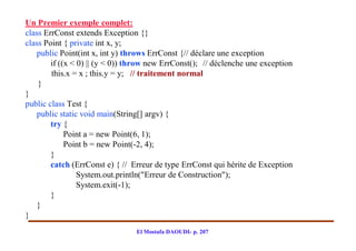 Un Premier exemple complet:
class ErrConst extends Exception {}
class Point { private int x, y;
    public Point(int x, int y) throws ErrConst {// déclare une exception
        if ((x < 0) || (y < 0)) throw new ErrConst(); // déclenche une exception
        this.x = x ; this.y = y; // traitement normal
    }
}
public class Test {
    public static void main(String[] argv) {
        try {
             Point a = new Point(6, 1);
             Point b = new Point(-2, 4);
        }
        catch (ErrConst e) { // Erreur de type ErrConst qui hérite de Exception
                 System.out.println("Erreur de Construction");
                 System.exit(-1);
        }
    }
}
                                 El Mostafa DAOUDI- p. 207
 