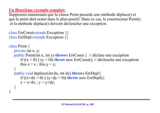 Un Deuxième exemple complet:
Supposons maintenant que la classe Point possède une méthode déplace() et
que le point doit rester dans le plan positif. Dans ce cas, le constructeur Point()
et la méthode deplace() doivent déclencher une exception.

class ErrConstextends Exception {}
class ErrDepl extends Exception {}

class Point {
   private int x, y;
   public Point(int x, int y) throws ErrConst { // déclare une excéption
       if ((x < 0) || (y < 0)) throw new ErrConst(); // déclenche une exception
       this.x = x ; this.y = y;
   }
   public void deplace(int dx, int dy) throws ErrDepl{
       if ((x+dx < 0) || (y+dy < 0)) throw new ErrDepl();
       x = x+dx ; y = y+dy;
   }
}


                                 El Mostafa DAOUDI- p. 208
 