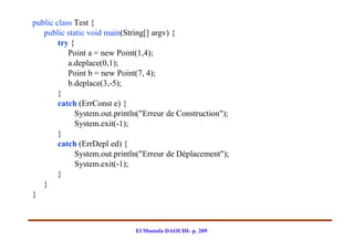 public class Test {
   public static void main(String[] argv) {
        try {
           Point a = new Point(1,4);
           a.deplace(0,1);
           Point b = new Point(7, 4);
           b.deplace(3,-5);
        }
        catch (ErrConst e) {
              System.out.println("Erreur de Construction");
              System.exit(-1);
        }
        catch (ErrDepl ed) {
              System.out.println("Erreur de Déplacement");
              System.exit(-1);
        }
   }
}



                               El Mostafa DAOUDI- p. 209
 